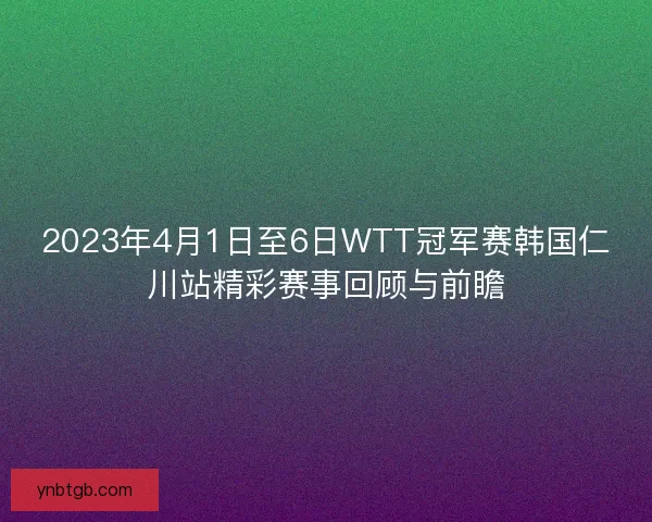 2023年4月1日至6日WTT冠军赛韩国仁川站精彩赛事回顾与前瞻 2023年4月1日至6日WTT冠军赛韩国仁川站精彩赛事回顾与前瞻