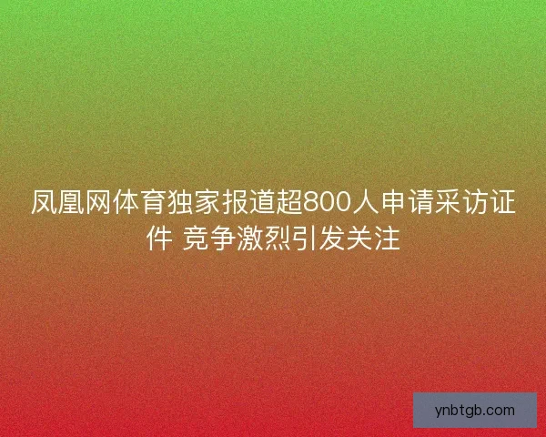 凤凰网体育独家报道超800人申请采访证件 竞争激烈引发关注 凤凰网体育独家报道超800人申请采访证件 竞争激烈引发关注