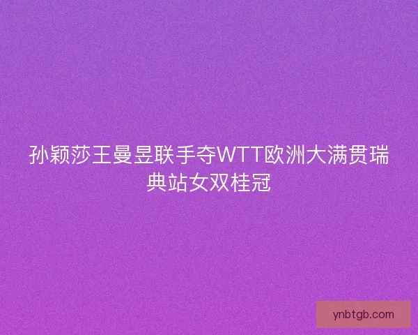 孙颖莎王曼昱联手夺WTT欧洲大满贯瑞典站女双桂冠
