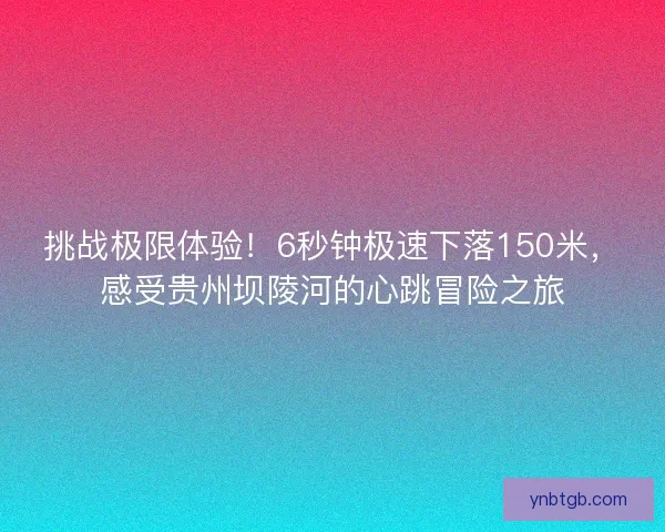 挑战极限体验！6秒钟极速下落150米，感受贵州坝陵河的心跳冒险之旅