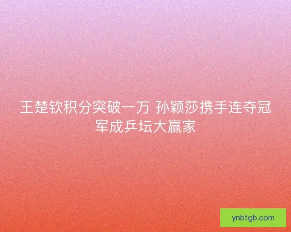 王楚钦积分突破一万 孙颖莎携手连夺冠军成乒坛大赢家