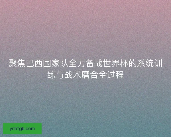 聚焦巴西国家队全力备战世界杯的系统训练与战术磨合全过程