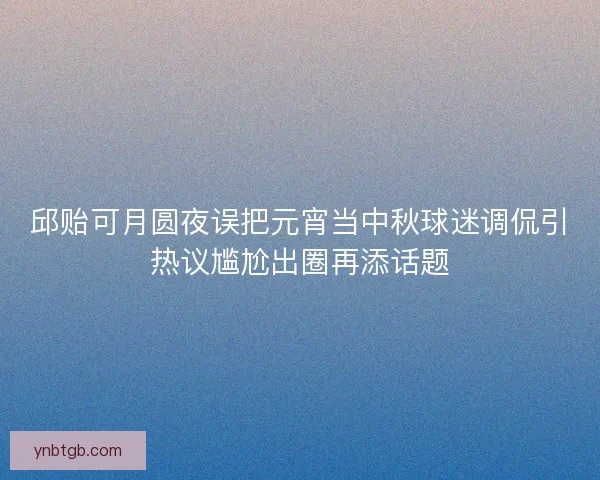 邱贻可月圆夜误把元宵当中秋球迷调侃引热议尴尬出圈再添话题