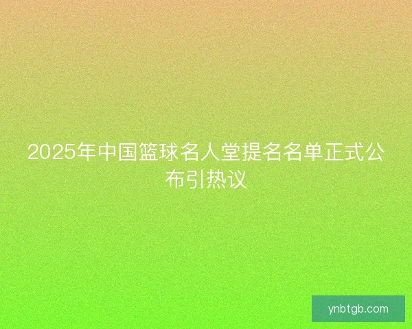 2025年中国篮球名人堂提名名单正式公布引热议 2025年中国篮球名人堂提名名单正式公布引热议