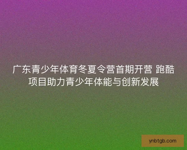 广东青少年体育冬夏令营首期开营 跑酷项目助力青少年体能与创新发展 广东青少年体育冬夏令营首期开营 跑酷项目助力青少年体能与创新发展