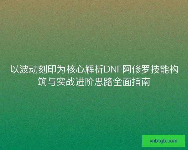以波动刻印为核心解析DNF阿修罗技能构筑与实战进阶思路全面指南 以波动刻印为核心解析DNF阿修罗技能构筑与实战进阶思路全面指南