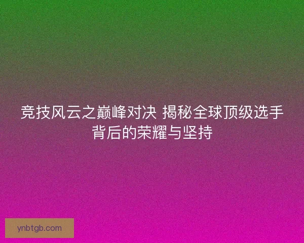 竞技风云之巅峰对决 揭秘全球顶级选手背后的荣耀与坚持 竞技风云之巅峰对决 揭秘全球顶级选手背后的荣耀与坚持