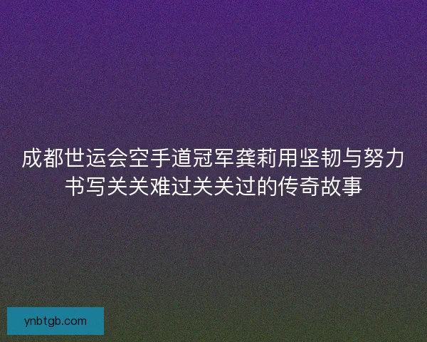 成都世运会空手道冠军龚莉用坚韧与努力书写关关难过关关过的传奇故事 成都世运会空手道冠军龚莉用坚韧与努力书写关关难过关关过的传奇故事