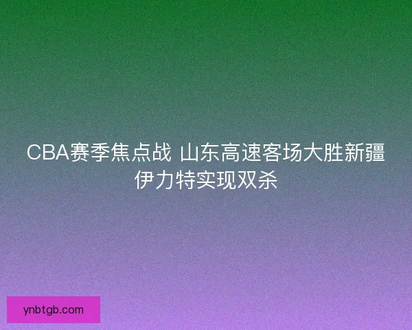 CBA赛季焦点战 山东高速客场大胜新疆伊力特实现双杀 CBA赛季焦点战 山东高速客场大胜新疆伊力特实现双杀