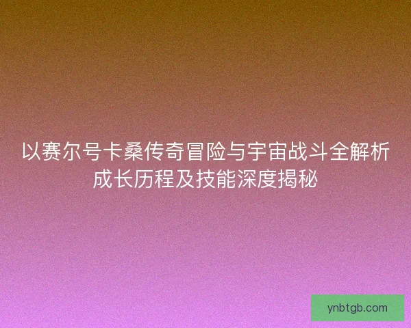 以赛尔号卡桑传奇冒险与宇宙战斗全解析成长历程及技能深度揭秘 以赛尔号卡桑传奇冒险与宇宙战斗全解析成长历程及技能深度揭秘