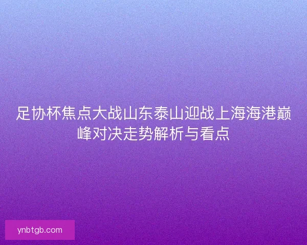 足协杯焦点大战山东泰山迎战上海海港巅峰对决走势解析与看点 足协杯焦点大战山东泰山迎战上海海港巅峰对决走势解析与看点