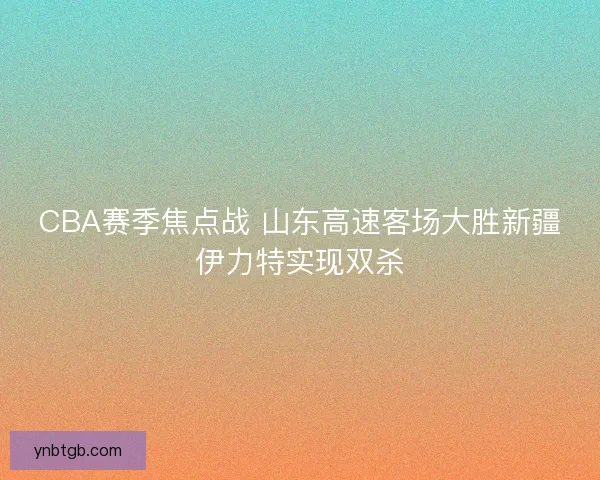 CBA赛季焦点战 山东高速客场大胜新疆伊力特实现双杀 CBA赛季焦点战 山东高速客场大胜新疆伊力特实现双杀