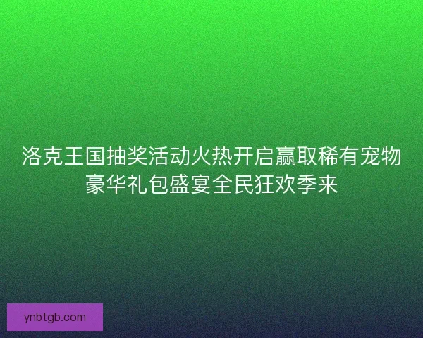 洛克王国抽奖活动火热开启赢取稀有宠物豪华礼包盛宴全民狂欢季来