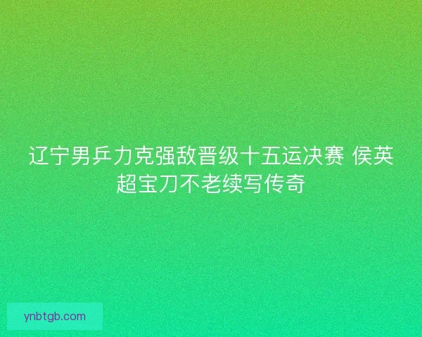 辽宁男乒力克强敌晋级十五运决赛 侯英超宝刀不老续写传奇