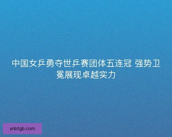 中国女乒勇夺世乒赛团体五连冠 强势卫冕展现卓越实力 中国女乒勇夺世乒赛团体五连冠 强势卫冕展现卓越实力