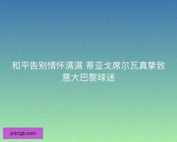 和平告别情怀满满 蒂亚戈席尔瓦真挚致意大巴黎球迷 和平告别情怀满满 蒂亚戈席尔瓦真挚致意大巴黎球迷