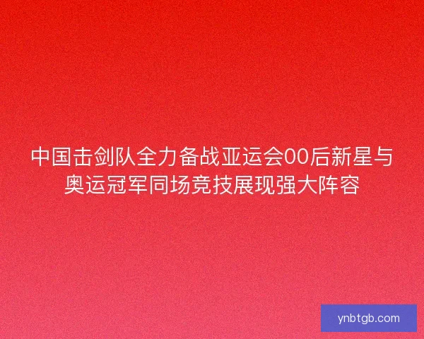中国击剑队全力备战亚运会00后新星与奥运冠军同场竞技展现强大阵容 中国击剑队全力备战亚运会00后新星与奥运冠军同场竞技展现强大阵容