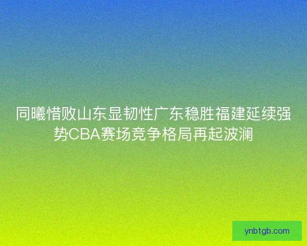 同曦惜败山东显韧性广东稳胜福建延续强势CBA赛场竞争格局再起波澜 同曦惜败山东显韧性广东稳胜福建延续强势CBA赛场竞争格局再起波澜