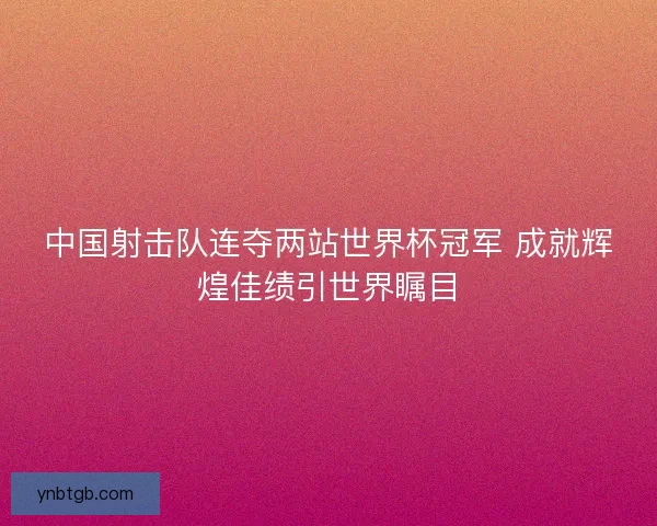 中国射击队连夺两站世界杯冠军 成就辉煌佳绩引世界瞩目 中国射击队连夺两站世界杯冠军 成就辉煌佳绩引世界瞩目