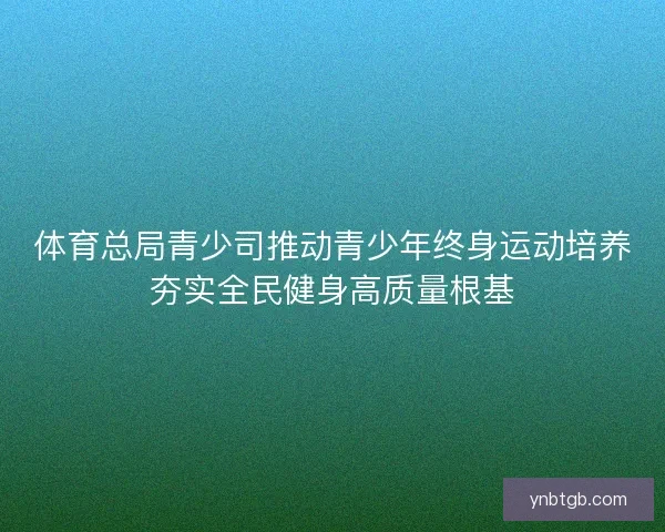 体育总局青少司推动青少年终身运动培养夯实全民健身高质量根基 体育总局青少司推动青少年终身运动培养夯实全民健身高质量根基