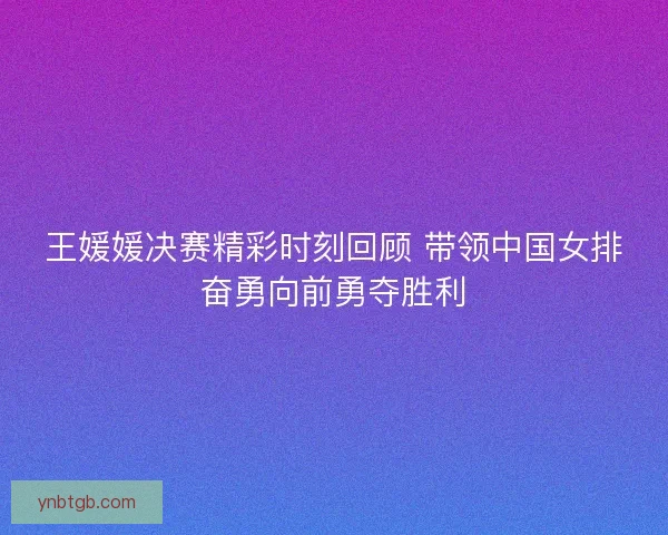 王媛媛决赛精彩时刻回顾 带领中国女排奋勇向前勇夺胜利 王媛媛决赛精彩时刻回顾 带领中国女排奋勇向前勇夺胜利