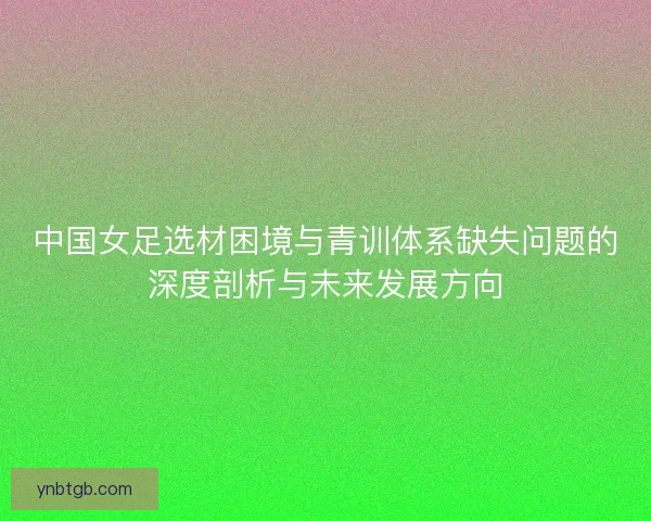 中国女足选材困境与青训体系缺失问题的深度剖析与未来发展方向 中国女足选材困境与青训体系缺失问题的深度剖析与未来发展方向