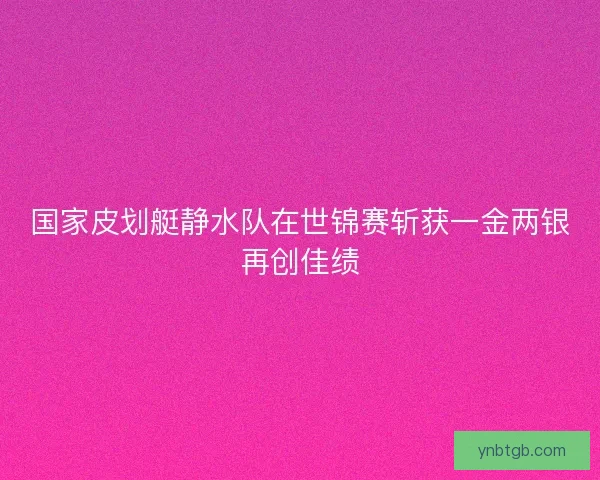 国家皮划艇静水队在世锦赛斩获一金两银再创佳绩 国家皮划艇静水队在世锦赛斩获一金两银再创佳绩
