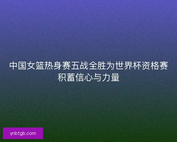 中国女篮热身赛五战全胜为世界杯资格赛积蓄信心与力量 中国女篮热身赛五战全胜为世界杯资格赛积蓄信心与力量