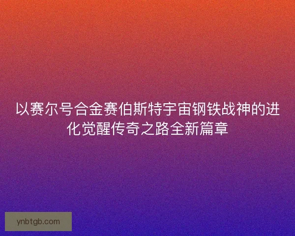 以赛尔号合金赛伯斯特宇宙钢铁战神的进化觉醒传奇之路全新篇章 以赛尔号合金赛伯斯特宇宙钢铁战神的进化觉醒传奇之路全新篇章
